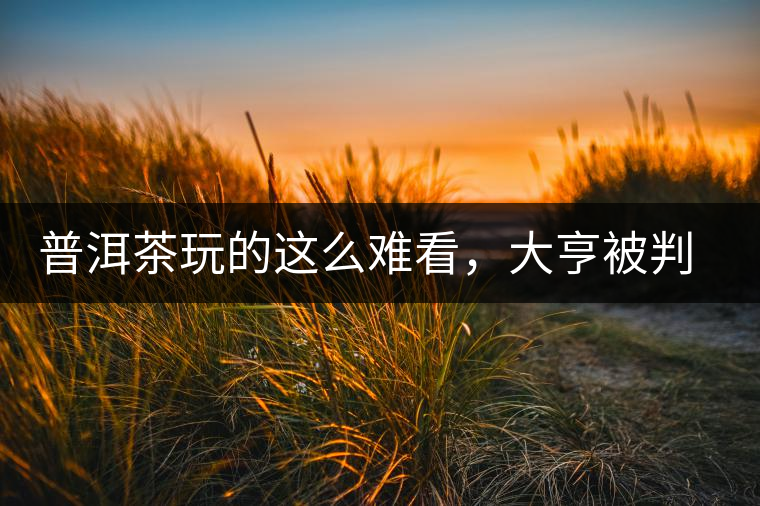 普洱茶玩的這么難看，大亨被判四年