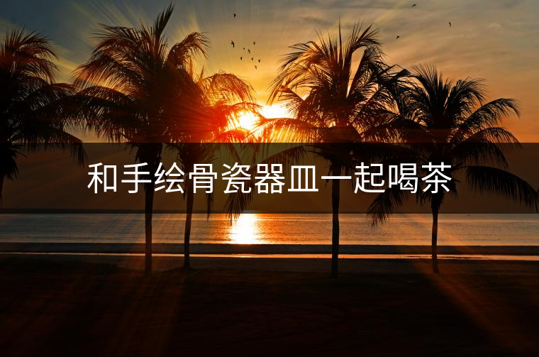 和手繪骨瓷器皿一起喝茶 和手繪骨瓷器皿一起喝茶