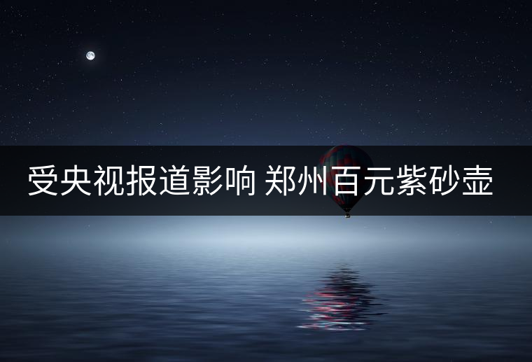 受央視報(bào)道影響 鄭州百元紫砂壺銷(xiāo)售遇冷 受央視報(bào)道影響 鄭州百元紫砂壺銷(xiāo)售遇冷