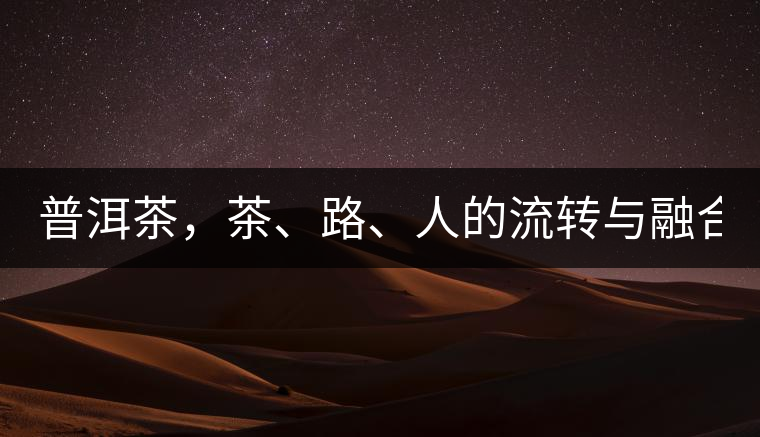 普洱茶，茶、路、人的流轉(zhuǎn)與融合！