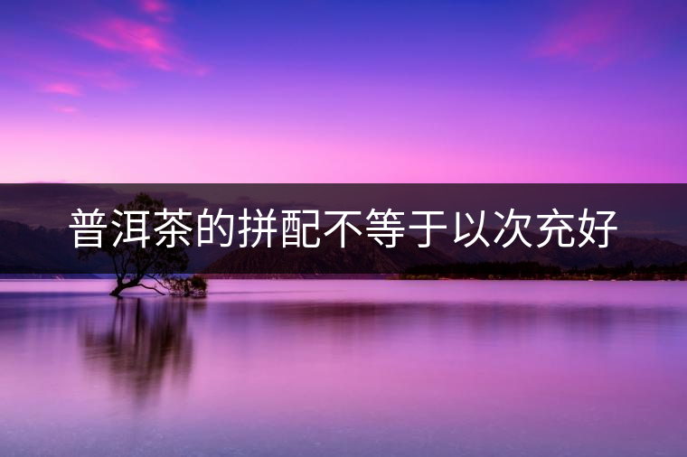 普洱茶的拼配不等于以次充好 普洱茶的拼配不等于以次充好