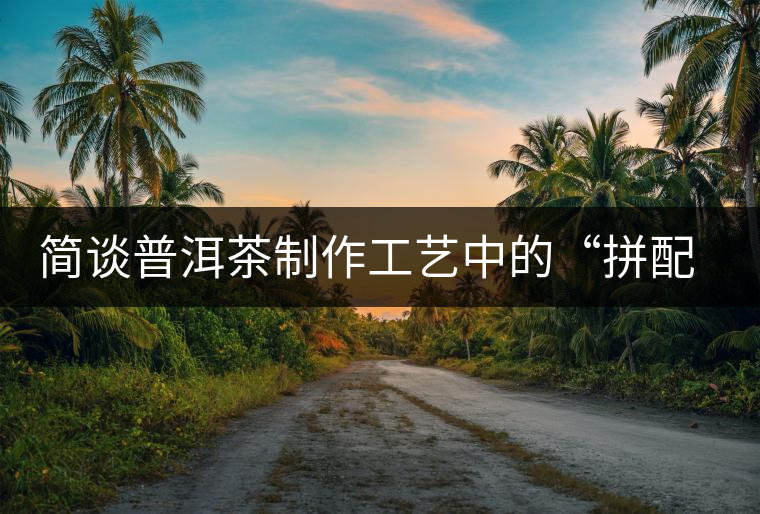 簡(jiǎn)談普洱茶制作工藝中的“拼配”與“發(fā)酵” 簡(jiǎn)談普洱茶制作工藝中的“拼配”與“發(fā)酵”