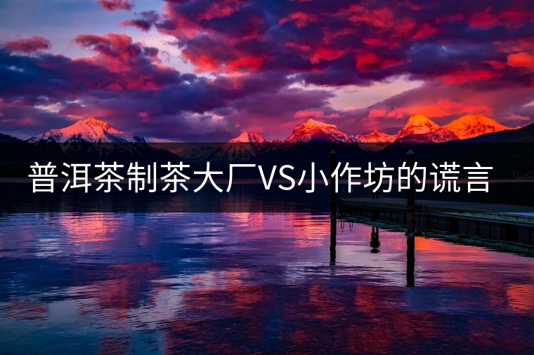 普洱茶制茶大廠VS小作坊的謊言你信幾個(gè)？