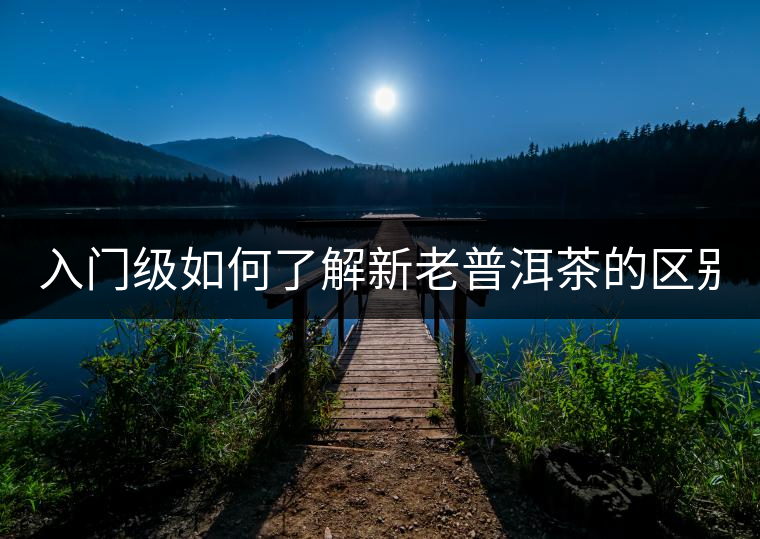 入門級如何了解新老普洱茶的區(qū)別？