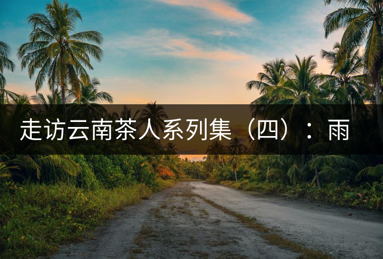 走訪云南茶人系列集（四）：雨樹村中十里香，上陣父子兵——張芳賜