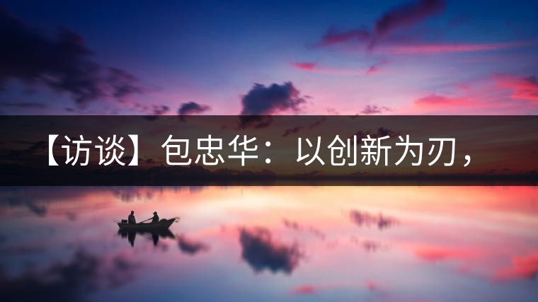 【訪談】包忠華：以創(chuàng)新為刃，打造普洱茶行業(yè)的“工業(yè)4．0”