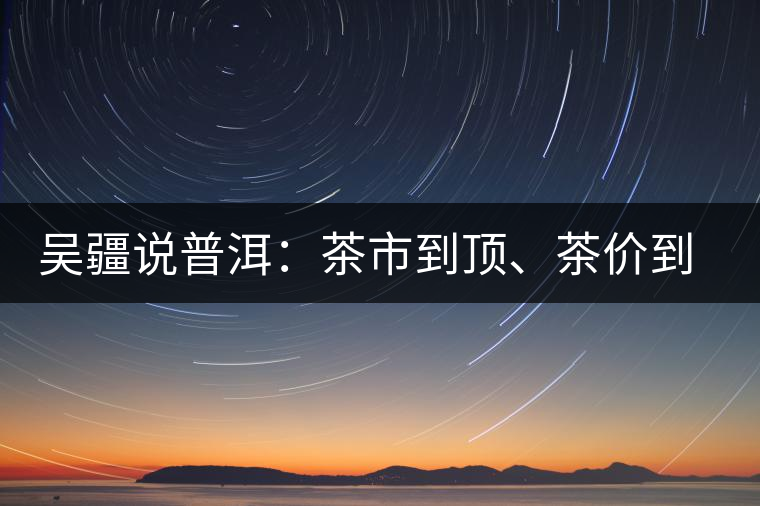 吳疆說(shuō)普洱：茶市到頂、茶價(jià)到頂、概念到頂