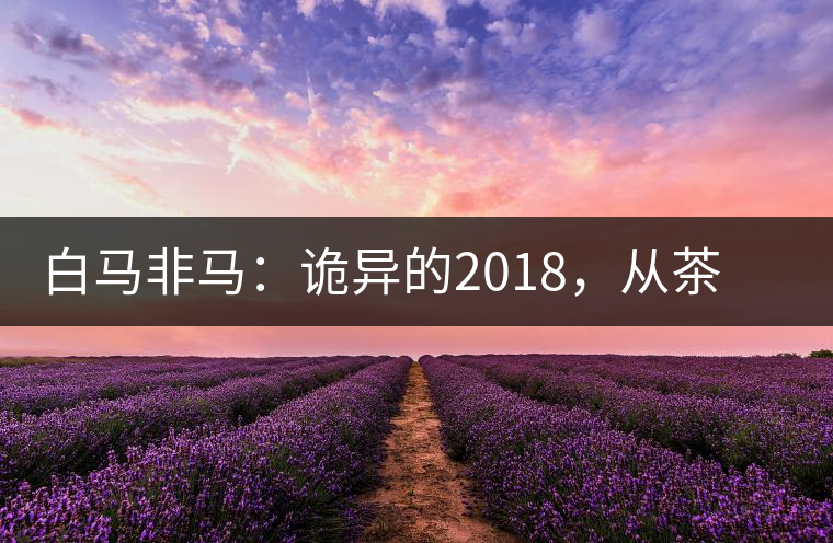 白馬非馬：詭異的2018，從茶農(nóng)直銷(xiāo)與財(cái)團(tuán)布局說(shuō)起