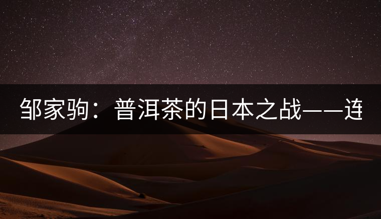 鄒家駒:普洱茶的日本之戰(zhàn)——連載(一) 鄒家駒:普洱茶的日本之戰(zhàn)——連載(一)