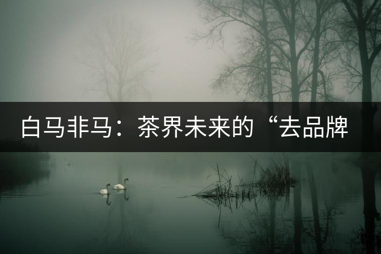 白馬非馬:茶界未來的“去品牌化”運動 白馬非馬:茶界未來的“去品牌化”運動