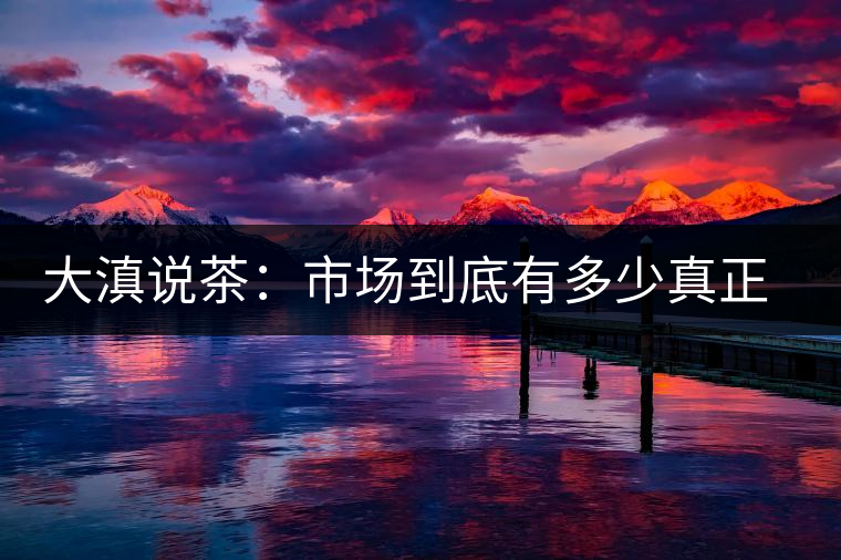 大滇說(shuō)茶：市場(chǎng)到底有多少真正的古樹熟茶？