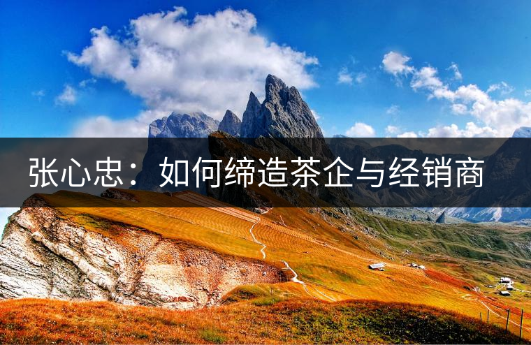 張心忠：如何締造茶企與經(jīng)銷商的合作共贏關(guān)系？