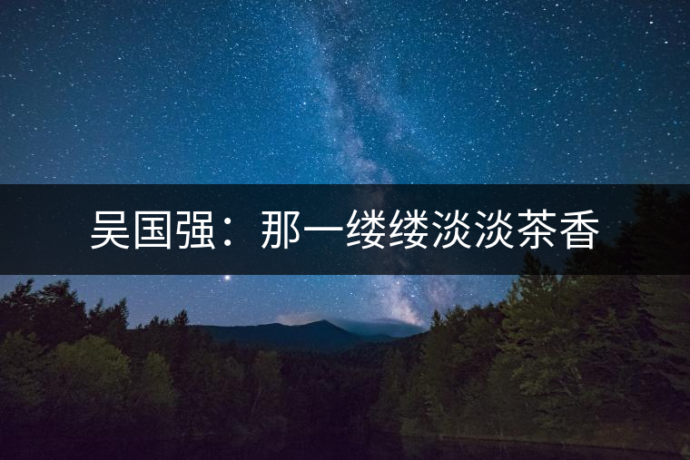 吳國(guó)強(qiáng):那一縷縷淡淡茶香 吳國(guó)強(qiáng):那一縷縷淡淡茶香