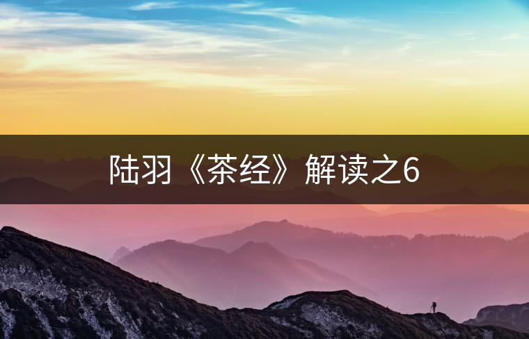 陸羽《茶經(jīng)》解讀之6 陸羽《茶經(jīng)》解讀之6