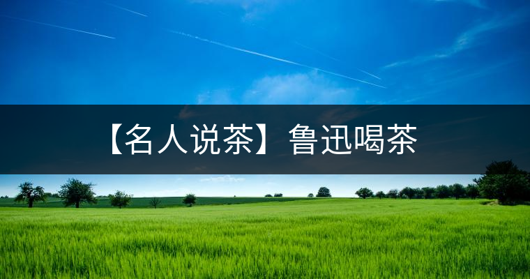 【名人說茶】魯迅喝茶 【名人說茶】魯迅喝茶