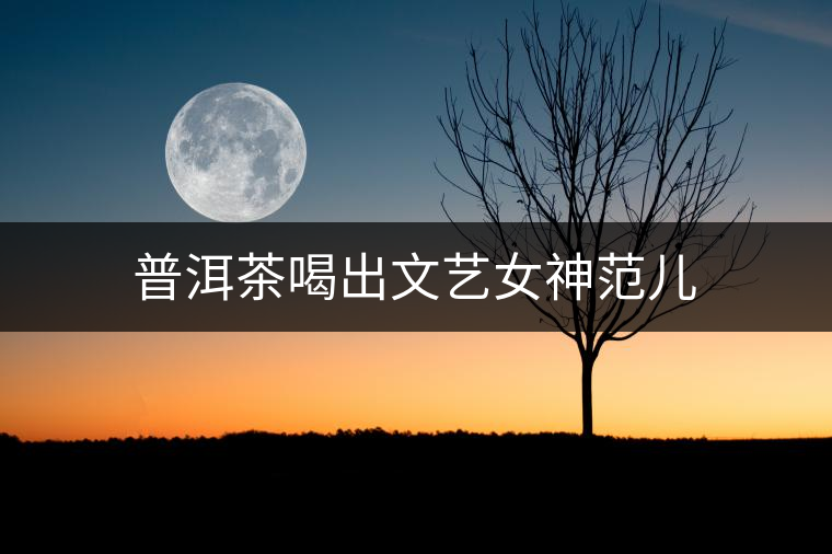 普洱茶喝出文藝女神范兒 普洱茶喝出文藝女神范兒
