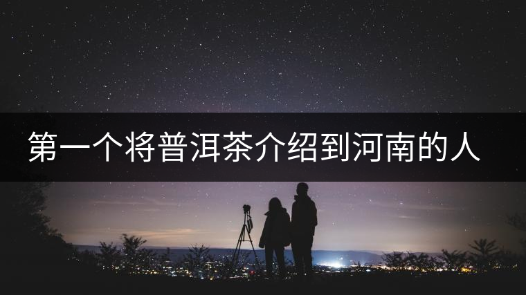 第一個(gè)將普洱茶介紹到河南的人—魏偉