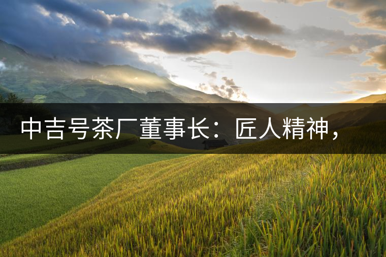 中吉號茶廠董事長：匠人精神，普洱茶人成就大業(yè)的砝碼