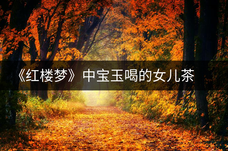 《紅樓夢》中寶玉喝的女兒茶 背后竟然隱藏這么多故事