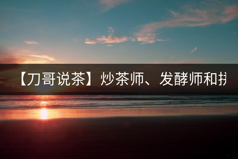 【刀哥說茶】炒茶師、發(fā)酵師和拼配師, 誰更吃香?