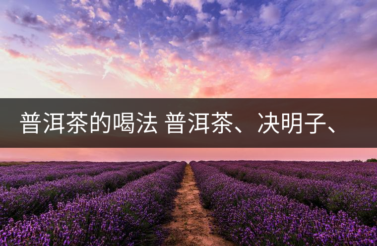 普洱茶的喝法 普洱茶、決明子、枸杞、可以一起喝嗎？