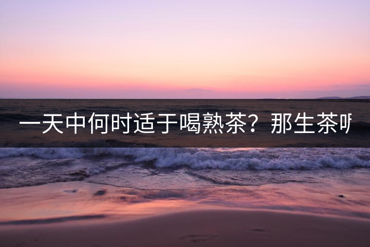 一天中何時適于喝熟茶？那生茶呢？