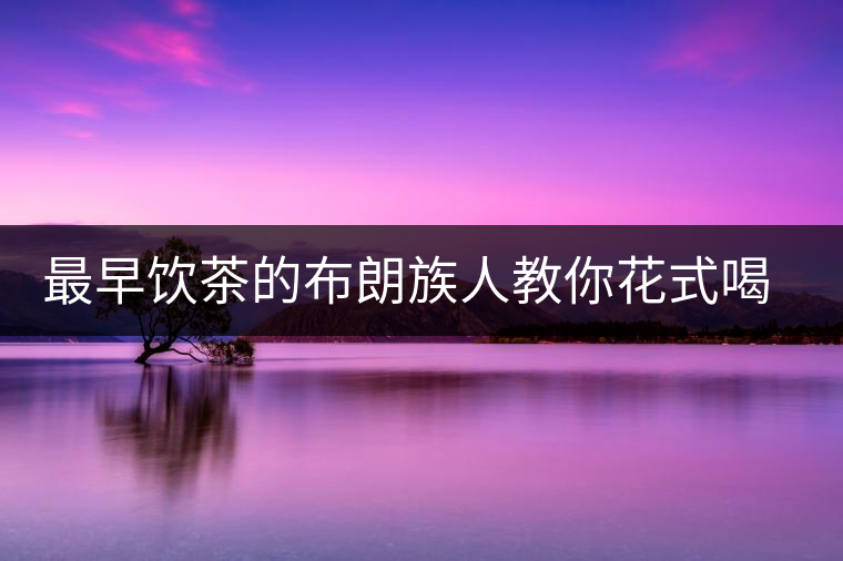 最早飲茶的布朗族人教你花式喝茶 最早飲茶的布朗族人教你花式喝茶