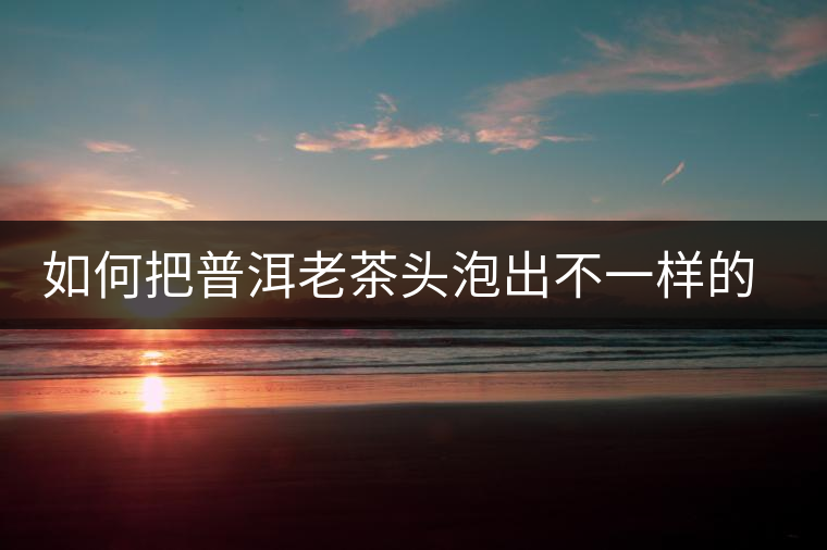 如何把普洱老茶頭泡出不一樣的味道