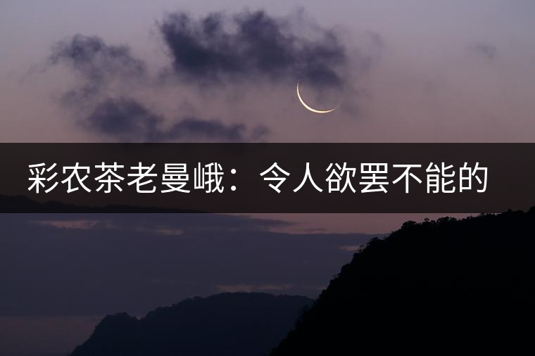 彩農(nóng)茶老曼峨：令人欲罷不能的純粹之苦