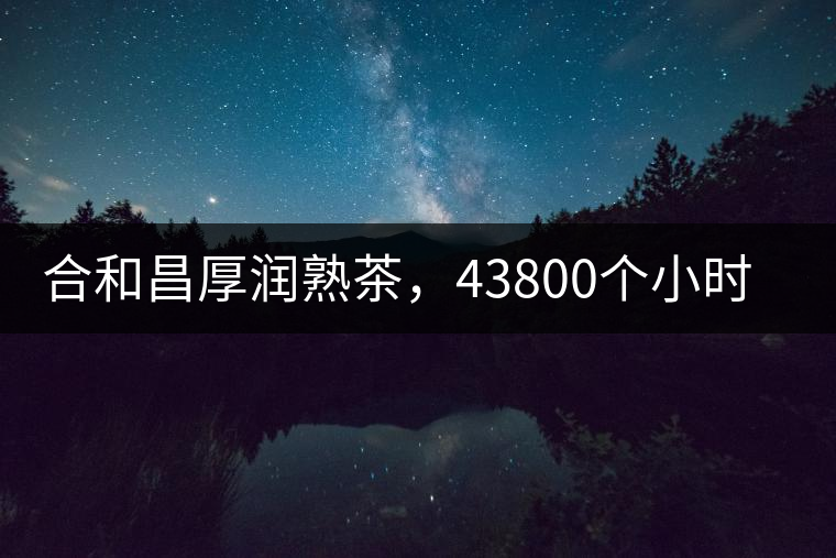 合和昌厚潤(rùn)熟茶，43800個(gè)小時(shí)把時(shí)光轉(zhuǎn)化成嘗得到的味道！