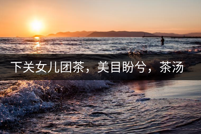 下關(guān)女兒團(tuán)茶，美目盼兮，茶湯里盡是柔情