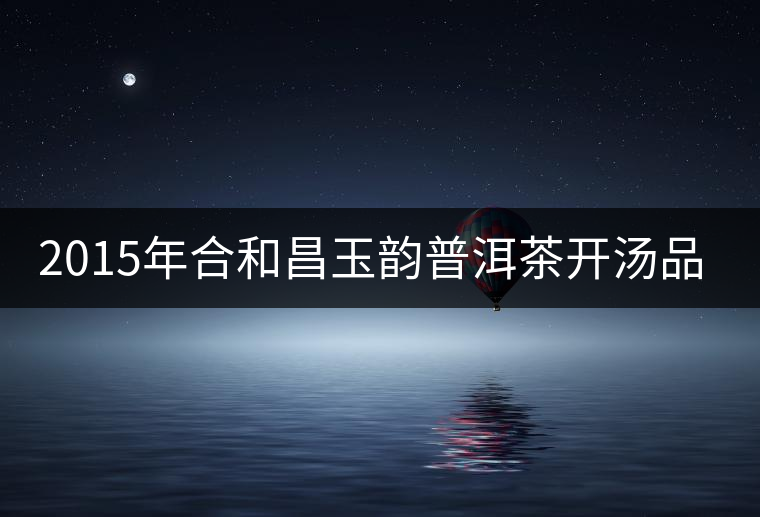 2015年合和昌玉韻普洱茶開湯品鑒