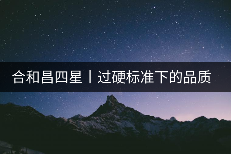 合和昌四星丨過硬標準下的品質(zhì)，才值得時間沉淀！