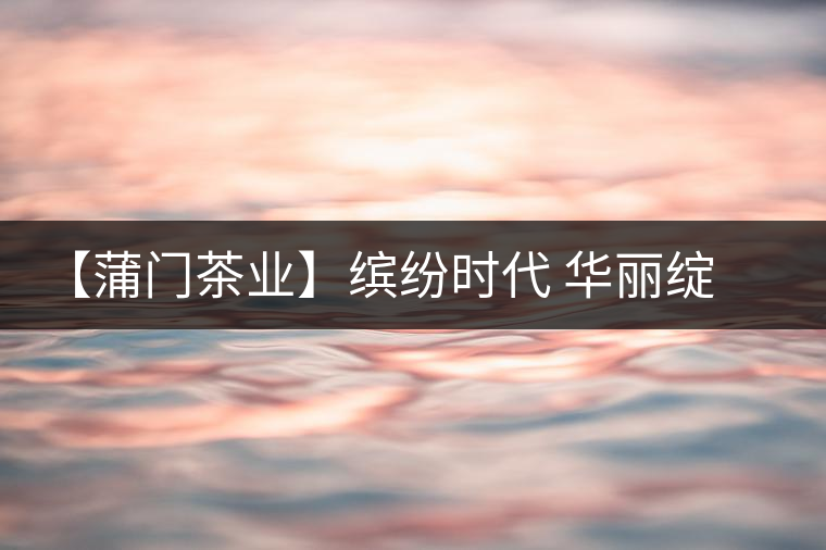 【蒲門茶業(yè)】繽紛時代 華麗綻放 【蒲門茶業(yè)】繽紛時代 華麗綻放