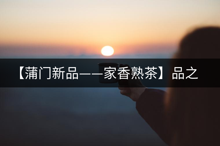 【蒲門新品——家香熟茶】品之，是家的味道，存之，是家的思念
