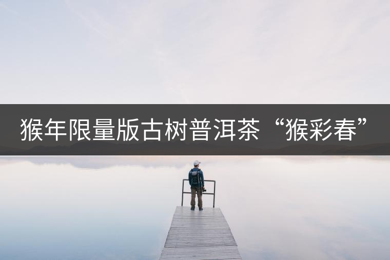 猴年限量版古樹(shù)普洱茶“猴彩春”隆重上市！