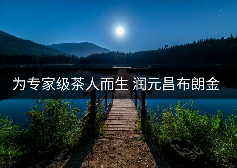 為專家級(jí)茶人而生 潤元昌布朗金藏上市 為專家級(jí)茶人而生 潤元昌布朗金藏上市