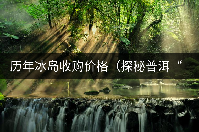 歷年冰島收購(gòu)價(jià)格(探秘普洱“皇后”因何絕世而立) 歷年冰島收購(gòu)價(jià)格(探秘普洱“皇后”因何絕世而立)