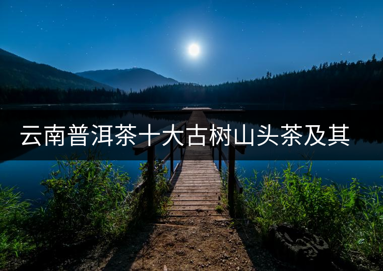 云南普洱茶十大古樹(shù)山頭茶及其特點(diǎn) 云南普洱茶十大古樹(shù)山頭茶及其特點(diǎn)
