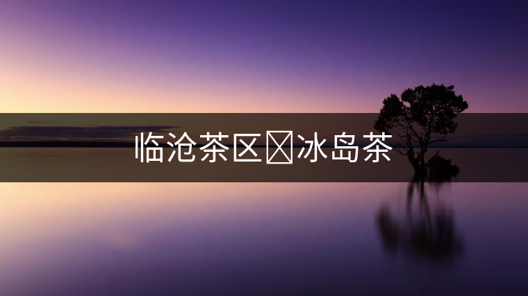 臨滄茶區(qū)?冰島茶 臨滄茶區(qū)?冰島茶