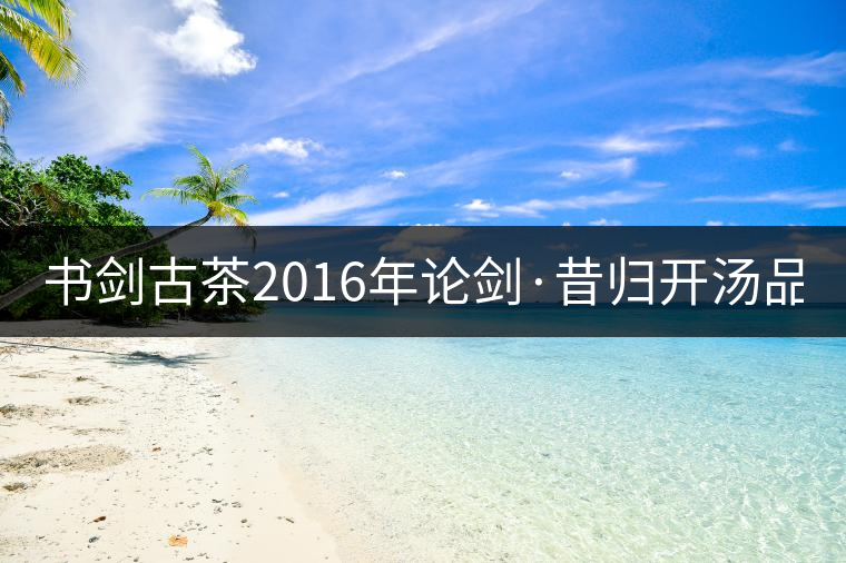 書劍古茶2016年論劍·昔歸開湯品鑒！