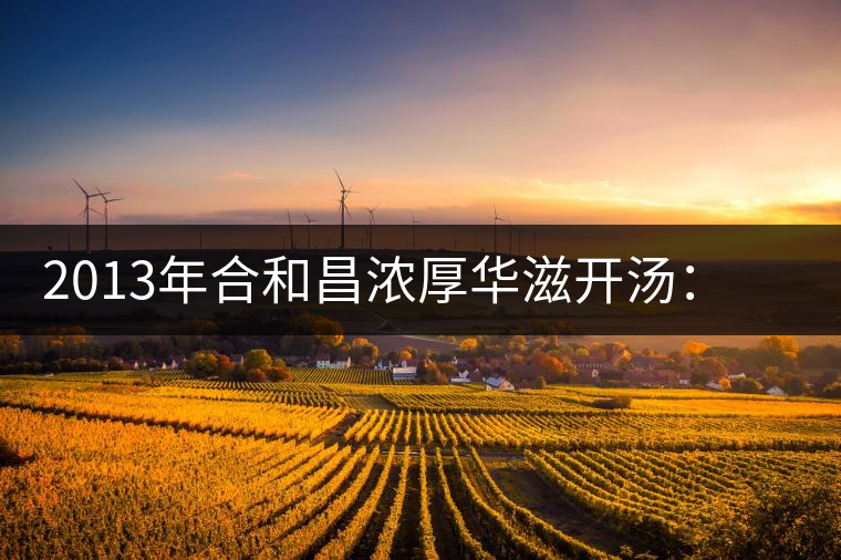 2013年合和昌濃厚華滋開湯：濃醇厚滑，香氣悠揚(yáng)