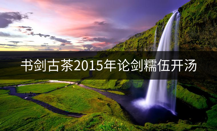 書劍古茶2015年論劍糯伍開湯 書劍古茶2015年論劍糯伍開湯