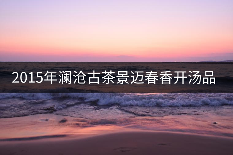 2015年瀾滄古茶景邁春香開湯品鑒 2015年瀾滄古茶景邁春香開湯品鑒