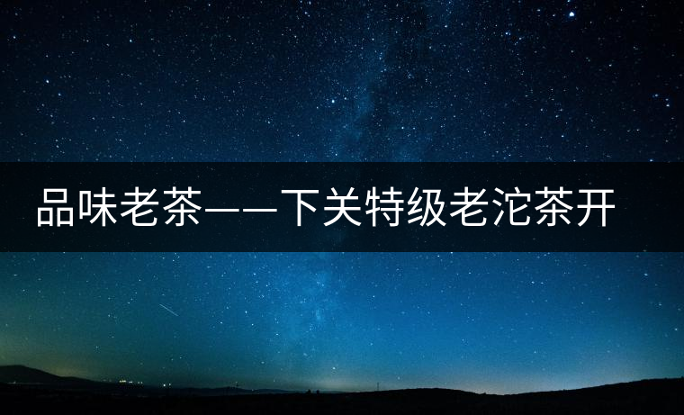 品味老茶——下關(guān)特級(jí)老沱茶開(kāi)湯