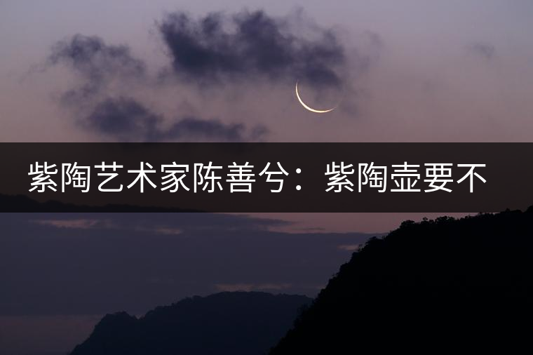 紫陶藝術(shù)家陳善兮：紫陶壺要不斷繼承與創(chuàng)新，而不是一味記載歷史