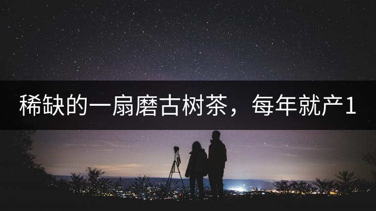 稀缺的一扇磨古樹茶，每年就產(chǎn)1000公斤