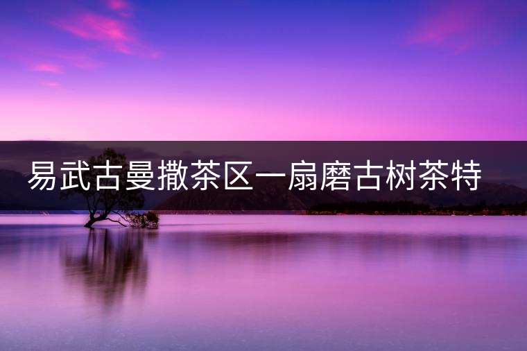 易武古曼撒茶區(qū)一扇磨古樹(shù)茶特點(diǎn)介紹