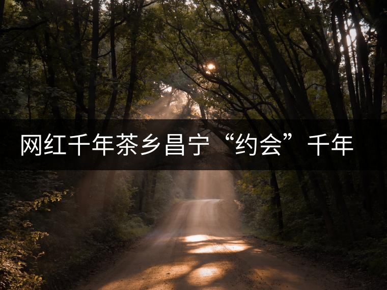 網(wǎng)紅千年茶鄉(xiāng)昌寧“約會”千年古樹茶 網(wǎng)紅千年茶鄉(xiāng)昌寧“約會”千年古樹茶