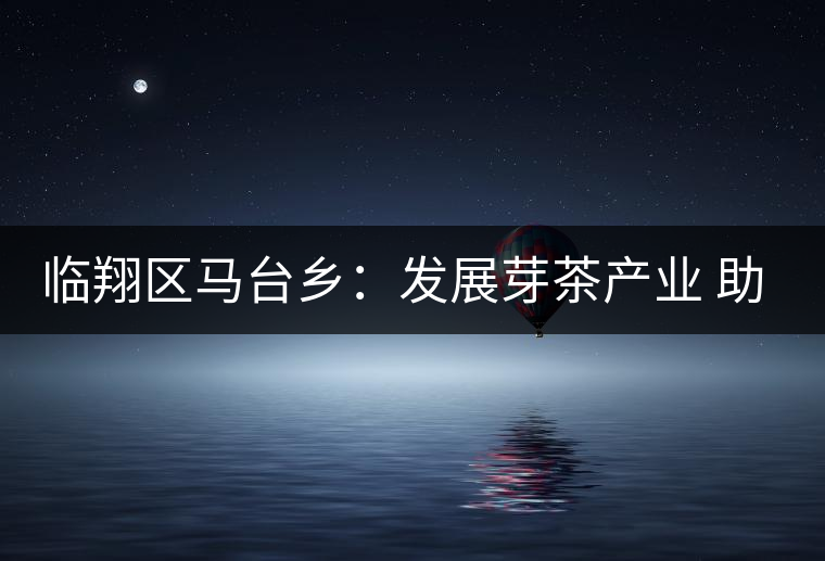 臨翔區(qū)馬臺鄉(xiāng)：發(fā)展芽茶產業(yè) 助推鄉(xiāng)村振興